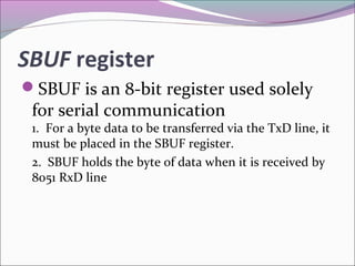 SBUF register 
SBUF is an 8-bit register used solely 
for serial communication 
1. For a byte data to be transferred via the TxD line, it 
must be placed in the SBUF register. 
2. SBUF holds the byte of data when it is received by 
8051 RxD line 
 
