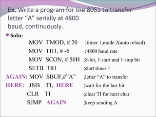 Ex. Write a program for the 8051 to transfer 
letter “A” serially at 4800 
baud, continuously. 
Soln: 
MOV TMOD, # 20 ;timer 1,mode 2(auto reload) 
MOV TH1, # -6 ;4800 baud rate 
MOV SCON, # 50H ;8-bit, 1 start and 1 stop bit 
SETB TR1 ;start timer 1 
AGAIN: MOV SBUF,#”A” ;letter “A” to transfer 
HERE: JNB TI, HERE ;wait for the last bit 
CLR TI ;clear TI for next char 
SJMP AGAIN ;keep sending A 
 