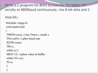 Write a C program for 8051 to transfer the letter “A” 
serially at 4800baud continuously. Use 8-bit data and 1 
stop bit. 
#include <reg51.h> 
void main(void) 
{ 
TMOD=0x20; //use Timer 1, mode 2 
TH1=0xFA; //4800 baud rate 
SCON=0x50; 
TR1=1; 
while (1) { 
SBUF=‘A’; //place value in buffer 
while (TI==0); 
TI=0; 
} 
} 
 