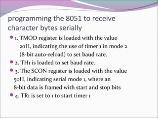programming the 8051 to receive 
character bytes serially 
1. TMOD register is loaded with the value 
20H, indicating the use of timer 1 in mode 2 
(8-bit auto-reload) to set baud rate. 
2. TH1 is loaded to set baud rate. 
3. The SCON register is loaded with the value 
50H, indicating serial mode 1, where an 
8-bit data is framed with start and stop bits 
4. TR1 is set to 1 to start timer 1 
 