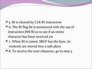 5. RI is cleared by CLR RI instruction 
6. The RI flag bit is monitored with the use of 
instruction JNB RI,xx to see if an entire 
character has been received yet 
7. When RI is raised, SBUF has the byte, its 
contents are moved into a safe place 
8. To receive the next character, go to step 5 
 