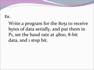 Ex. 
Write a program for the 8051 to receive 
bytes of data serially, and put them in 
P1, set the baud rate at 4800, 8-bit 
data, and 1 stop bit. 
 