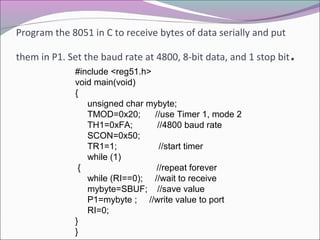 Program the 8051 in C to receive bytes of data serially and put 
them in P1. Set the baud rate at 4800, 8-bit data, and 1 stop bit. 
#include <reg51.h> 
void main(void) 
{ 
unsigned char mybyte; 
TMOD=0x20; //use Timer 1, mode 2 
TH1=0xFA; //4800 baud rate 
SCON=0x50; 
TR1=1; //start timer 
while (1) 
{ //repeat forever 
while (RI==0); //wait to receive 
mybyte=SBUF; //save value 
P1=mybyte ; //write value to port 
RI=0; 
}} 
 