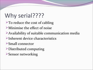 Why serial???? 
To reduce the cost of cabling 
Minimise the effect of noise 
Availability of suitable communication media 
Inherent device characteristics 
Small connector 
Distributed computing 
Sensor networking 
 