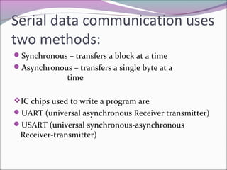 Serial data communication uses 
two methods: 
Synchronous – transfers a block at a time 
Asynchronous – transfers a single byte at a 
time 
IC chips used to write a program are 
UART (universal asynchronous Receiver transmitter) 
USART (universal synchronous-asynchronous 
Receiver-transmitter) 
 