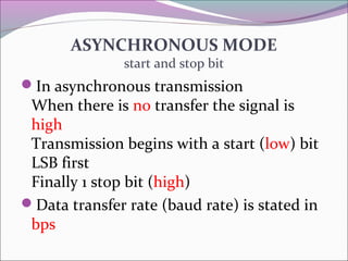 ASYNCHRONOUS MODE 
start and stop bit 
In asynchronous transmission 
When there is no transfer the signal is 
high 
Transmission begins with a start (low) bit 
LSB first 
Finally 1 stop bit (high) 
Data transfer rate (baud rate) is stated in 
bps 
 