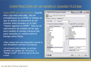 CONSTRUCCIÓN DE UN MODELO USANDO FLEXSIM Apply MTBF to a set of states:  Cuando esta caja está marcada, solo se contabilizará en el MTBF el tiempo en que el objeto se encuentra en los estados seleccionados en la lista “ States Applied to MTBF ”. Este es un subconjunto de estados de los que será medido el tiempo transcurrido para tomarlos en cuenta como el tiempo entre fallas.  Este campo solo está disponible cuando lo está  Breakdown members idividually .  Al activarlo este campo, se activan también los campos de “Accuracy” y “Range Cutoff” (no serán parte de este curso). 
