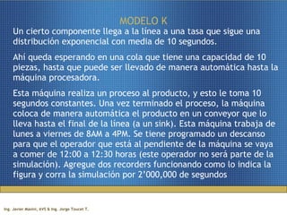MODELO K Un cierto componente llega a la línea a una tasa que sigue una distribución exponencial con media de 10 segundos.  Ahí queda esperando en una cola que tiene una capacidad de 10 piezas, hasta que puede ser llevado de manera automática hasta la máquina procesadora. Esta máquina realiza un proceso al producto, y esto le toma 10 segundos constantes. Una vez terminado el proceso, la máquina coloca de manera automática el producto en un conveyor que lo lleva hasta el final de la línea (a un sink). Esta máquina trabaja de lunes a viernes de 8AM a 4PM. Se tiene programado un descanso para que el operador que está al pendiente de la máquina se vaya a comer de 12:00 a 12:30 horas (este operador no será parte de la simulación). Agregue dos recorders funcionando como lo indica la figura y corra la simulación por 2’000,000 de segundos 