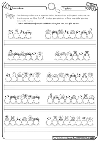 Nombre: Fecha:
focaclipart.net23.net
focaclipart.wordpress.comactiludis.com
Descubre las palabras que se esconden detrás de los dibujos, sustituyendo cada uno por
la primera de sus letra. En tendrás que adivinar la letra escondida, que será
siempre la misma.
Cuando descubras las palabras inventate una frase con cada par de ellas.
¿?
¿?
¿? ¿?
¿? ¿?
¿? ¿?
¿?
ch Ch
¿?¿?
¿?
¿?
 