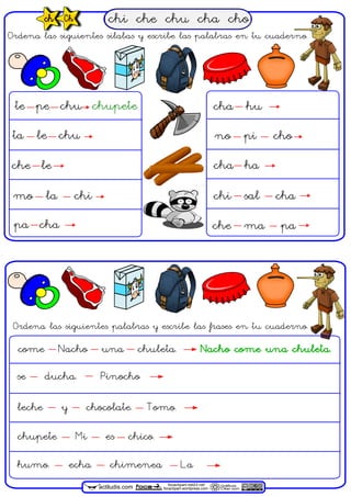 chi che chu cha choch Ch
actiludis.com Gráficos
Clker.com
focaclipart.net23.net
focaclipart.wordpress.com
Ordena las siguientes sílabas y escribe las palabras en tu cuaderno.
te pe chu chupete
ta le chu
che le
mo la chi
pa cha
cha hu
no pi cho
cha ha
chi sal cha
che ma pa
Ordena las siguientes palabras y escribe las frases en tu cuaderno.
come Nacho una chuleta. Nacho come una chuleta.
se ducha. Pinocho
leche y chocolate. Tomo.
chupete Mi es chico.
humo. echa chimenea La
 