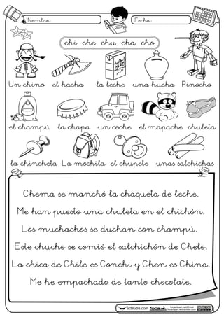 focaclipart.net23.net
focaclipart.wordpress.comactiludis.com
Nombre: Fecha:
focaclipart.net23.net
focaclipart.wordpress.comactiludis.com
Un chino el hacha la leche una hucha Pinocho
el champú la chapa un coche el mapache chuleta
la chincheta La mochila el chupete unas salchichas
chi che chu cha cho
ch Ch
Chema se manchó la chaqueta de leche.
Me han puesto una chuleta en el chichón.
Los muchachos se duchan con champú.
Este chucho se comió el salchichón de Chelo.
La chica de Chile es Conchi y Chen es China.
Me he empachado de tanto chocolate.
 