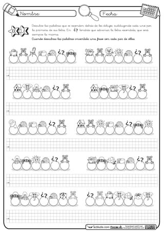 Nombre: Fecha:
focaclipart.net23.net
focaclipart.wordpress.comactiludis.com
Descubre las palabras que se esconden detrás de los dibujos, sustituyendo cada uno por
la primera de sus letra. En tendrás que adivinar la letra escondida, que será
siempre la misma.
Cuando descubras las palabras inventate una frase con cada par de ellas.
¿?
¿?¿?
ll Ll
¿? ¿?
¿? ¿?
¿? ¿?
¿?
¿?
 