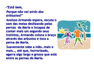 -"Está bem,  Porque não vai atrás dos arbiustos?" Ansioso Armando espera, escuta o som das meias deslizando pelas pernas  de María e   incapaz de conter mais um segundo seus instintos, Armando  coloca o braço através dos arbustos  e toca a perna de Maria. Suavemente sobe a mão..mais e mais…, até que, horrorizado, agarra algo   largo e grosso que está entre as pernas de María. 