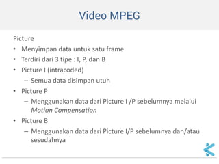 Video MPEG 
Picture 
•Menyimpan data untuk satu frame 
•Terdiri dari 3 tipe : I, P, dan B 
•Picture I (intracoded) 
–Semua data disimpan utuh 
•Picture P 
–Menggunakan data dari Picture I /P sebelumnya melalui Motion Compensation 
•Picture B 
–Menggunakan data dari Picture I/P sebelumnya dan/atau sesudahnya  