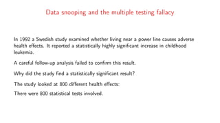 Data snooping and the multiple testing fallacy
In 1992 a Swedish study examined whether living near a power line causes adverse
health effects. It reported a statistically highly significant increase in childhood
leukemia.
A careful follow-up analysis failed to confirm this result.
Why did the study find a statistically significant result?
The study looked at 800 different health effects:
There were 800 statistical tests involved.
 