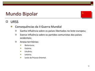 Mundo Bipolar URSS Consequências da II Guerra Mundial Ganha influência sobre os países libertados no leste europeu; Exerce influência sobre os partidos comunistas dos países ocidentais; Anexa territórios: Bielorússia; Estónia; Lituânia; Letónia; Leste da Prússia Oriental. 