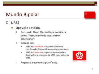 Mundo Bipolar URSS Oposição aos EUA Recusa do Plano Marshall que considera como “instrumento do capitalismo americano”; Criação em: 1947 do  Kominform  – órgão de controlo e coordenação dos partidos comunistas europeus; 1949 do  Comecon  – organização destinada a  desenvolver a economia da URSS e dos países de leste. Regresso à economia planificada. 