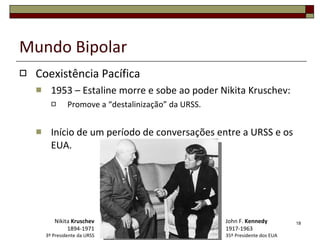 Mundo Bipolar Coexistência Pacífica 1953 – Estaline morre e sobe ao poder Nikita Kruschev: Promove a “destalinização” da URSS. Início de um período de conversações entre a URSS e os EUA. John F.  Kennedy 1917-1963 35º Presidente dos EUA Nikita  Kruschev 1894-1971 3º Presidente da URSS 