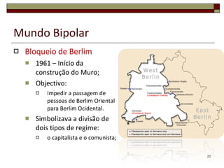 Mundo Bipolar Bloqueio de Berlim 1961 – Início da construção do Muro; Objectivo: Impedir a passagem de pessoas de Berlim Oriental para Berlim Ocidental. Simbolizava a divisão de dois tipos de regime:  o capitalista e o comunista; 