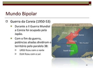 Mundo Bipolar Guerra da Coreia (1950-53) Durante a II Guerra Mundial a Coreia foi ocupada pelo Japão. Com o fim da guerra, potências aliadas dividiram o território pelo paralelo 38: URSS ficou com o norte  EUA ficou com o sul. 