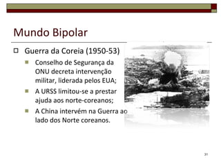 Mundo Bipolar Guerra da Coreia (1950-53) Conselho de Segurança da ONU decreta intervenção militar, liderada pelos EUA; A URSS limitou-se a prestar ajuda aos norte-coreanos; A China intervém na Guerra ao lado dos Norte coreanos. 