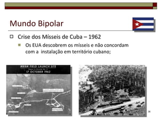 Mundo Bipolar Crise dos Mísseis de Cuba – 1962 Após a tomada do poder por Fidel Castro, a URSS oferece ajuda financeira, técnica e militar para estruturar o país segundo o modelo socialista. Em troca Fidel Castro autoriza a instalação de bases soviéticas em território cubano. 