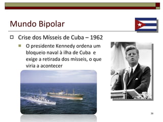Mundo Bipolar Crise dos Mísseis de Cuba – 1962 Consideravam que o território americano estava em perigo e que a proximidade da ilha reduzia a sua capacidade de reacção em caso de ataque; 