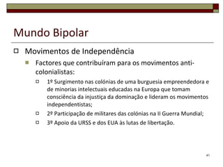 Mundo Bipolar Movimentos de Independência (conceitos) Descolonização Processo pelo qual as colónias se tornam independentes das metrópoles. Anti-colonialismo Sentimento de revolta contra a presença de uma potência colonial num determinado território. Autodeterminação Direito de um povo decidir o seu futuro político. 