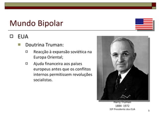 Mundo Bipolar EUA Doutrina Truman: Reacção à expansão soviética na Europa Oriental; Ajuda financeira aos países europeus antes que os conflitos internos permitissem revoluções socialistas. Harry Truman 1884- 1972 33º Presidente dos EUA 