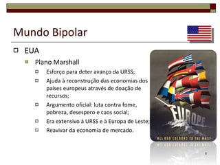 Mundo Bipolar EUA Plano Marshall Esforço para deter avanço da URSS; Ajuda à reconstrução das economias dos países europeus através de doação de recursos; Argumento oficial: luta contra fome, pobreza, desespero e caos social; Era extensivo à URSS e à Europa de Leste; Reavivar da economia de mercado. 