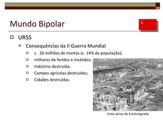 Mundo Bipolar URSS Consequências da II Guerra Mundial c.  26 milhões de mortos (c. 14% da população); milhares de feridos e inválidos; Indústria destruída; Campos agrícolas destruídos; Cidades destruídas. Vista aérea de Estalinegrado 