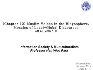 (Chapter 12) Muslim Voices in the Blogosphere: Mosaics of Local-Global Discourses MERLYNA LIM Information Society & Multiculturalism Professor Han Woo Park Presented by Se Jung Park 2009.11.12 