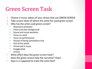 Green Screen Task
1. Choose 2 music videos of your choice that use GREEN SCREEN
2. Take screen shots of where the artist has used green screen
3. Why has the artist used green screen?
• Represent emotions
• Clean and clear background
• Sound and visual aesthetic
• Focus on artist
• Focus on performance
• Illusion of being somewhere else
• Out of the world
• Immersed in music
• Exaggerated
• Unreal
• What effect does the green screen have?
• Does the green screen help the narrative? How?
• How is it supposed to make the artist feel?
 