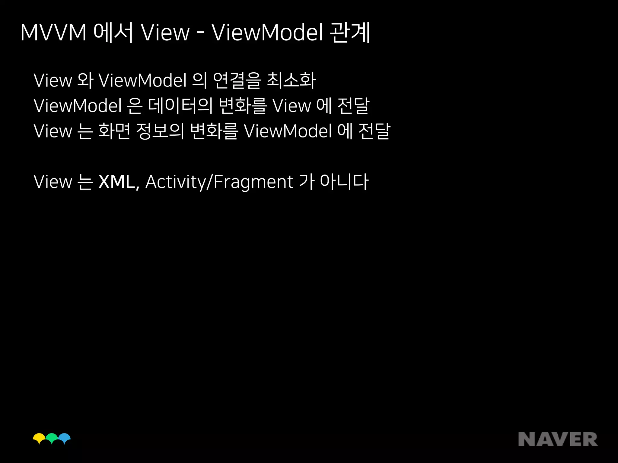 MVVM 에서 View - ViewModel 관계
View 와 ViewModel 의 연결을 최소화
ViewModel 은 데이터의 변화를 View 에 전달
View 는 화면 정보의 변화를 ViewModel 에 전달
View 는 XML, Activity/Fragment 가 아니다
 