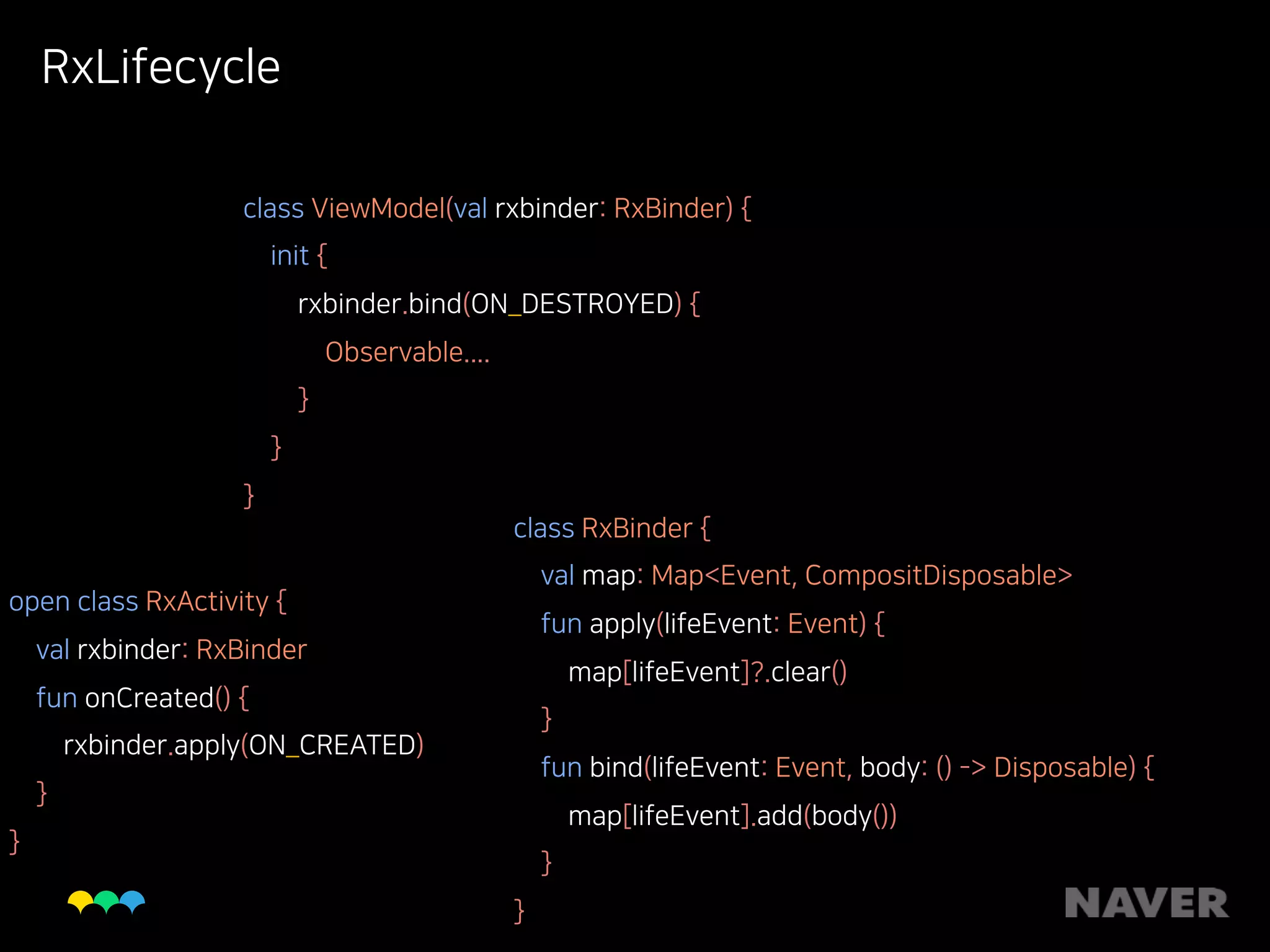 RxLifecycle
open class RxActivity { 
val rxbinder: RxBinder 
fun onCreated() { 
rxbinder.apply(ON_CREATED) 
} 
}
class ViewModel(val rxbinder: RxBinder) { 
init { 
rxbinder.bind(ON_DESTROYED) { 
Observable.... 
} 
} 
}
class RxBinder { 
val map: Map<Event, CompositDisposable> 
fun apply(lifeEvent: Event) { 
map[lifeEvent]?.clear() 
} 
fun bind(lifeEvent: Event, body: () -> Disposable) { 
map[lifeEvent].add(body()) 
} 
}
 