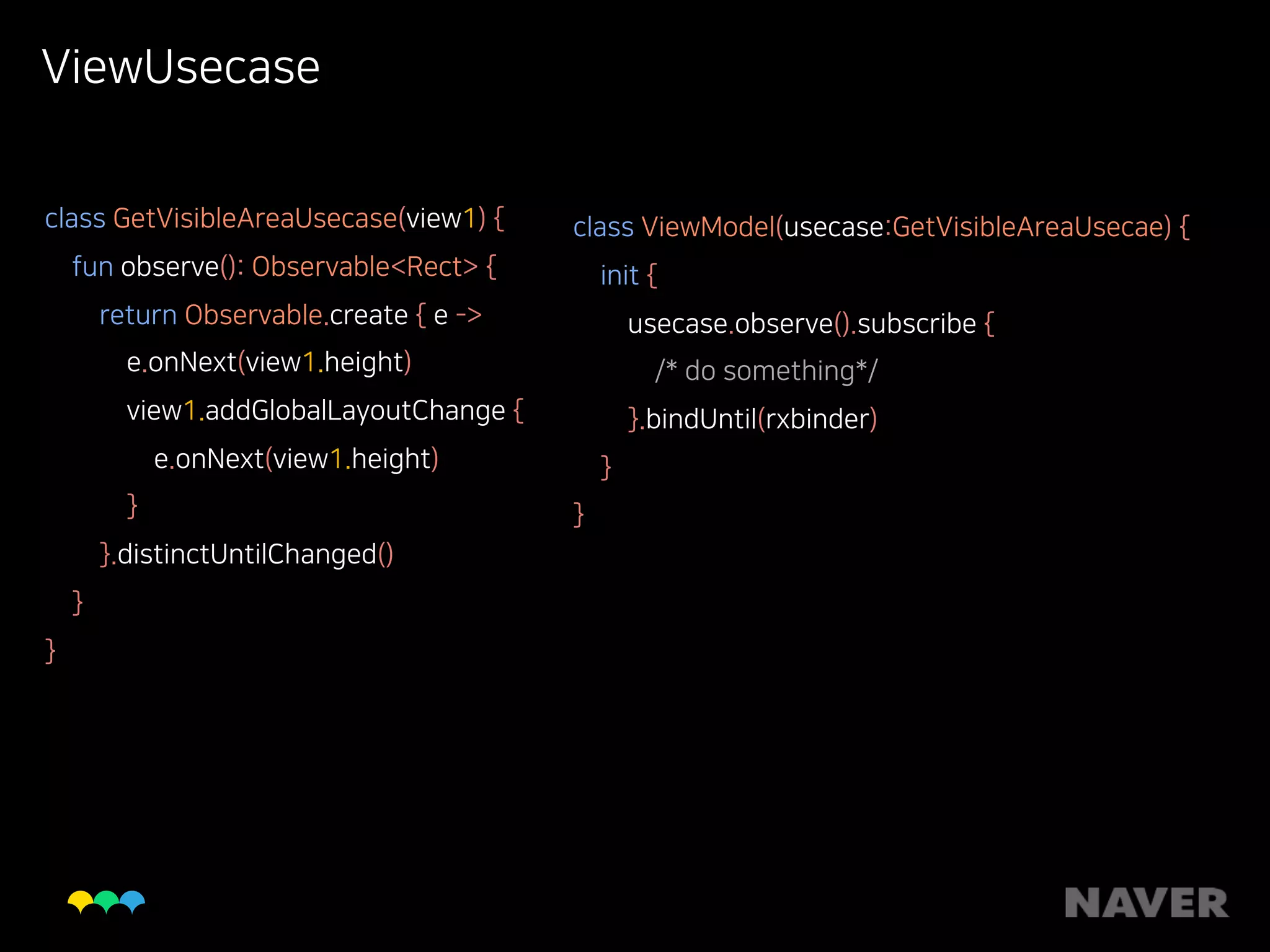 ViewUsecase
class GetVisibleAreaUsecase(view1) { 
fun observe(): Observable<Rect> { 
return Observable.create { e -> 
e.onNext(view1.height) 
view1.addGlobalLayoutChange { 
e.onNext(view1.height) 
} 
}.distinctUntilChanged() 
} 
}
class ViewModel(usecase:GetVisibleAreaUsecae) { 
init { 
usecase.observe().subscribe { 
/* do something*/ 
}.bindUntil(rxbinder) 
} 
}
 