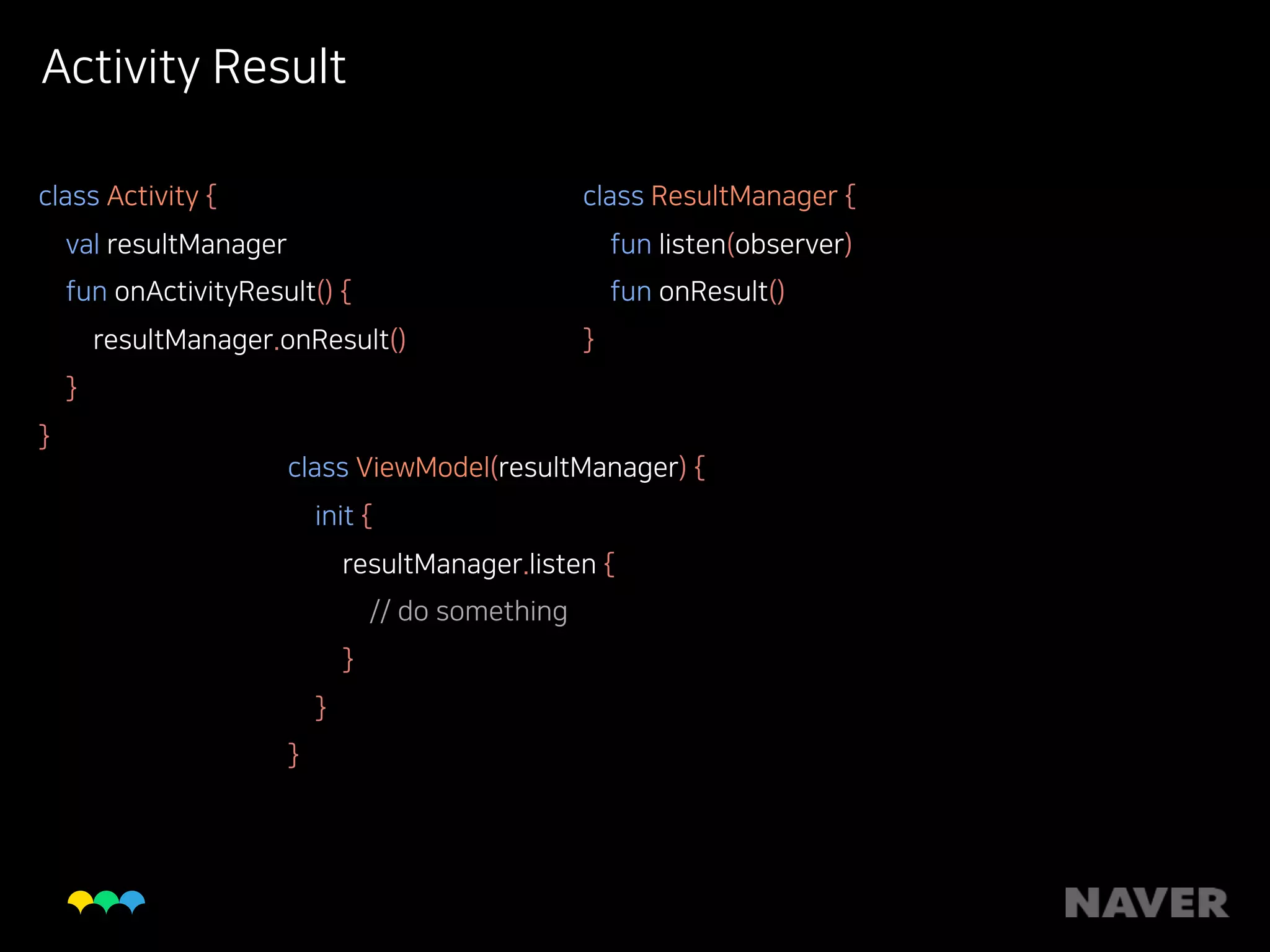 Activity Result
class Activity { 
val resultManager 
fun onActivityResult() { 
resultManager.onResult() 
} 
}
class ResultManager { 
fun listen(observer) 
fun onResult() 
}
class ViewModel(resultManager) { 
init { 
resultManager.listen { 
// do something 
} 
} 
}
 