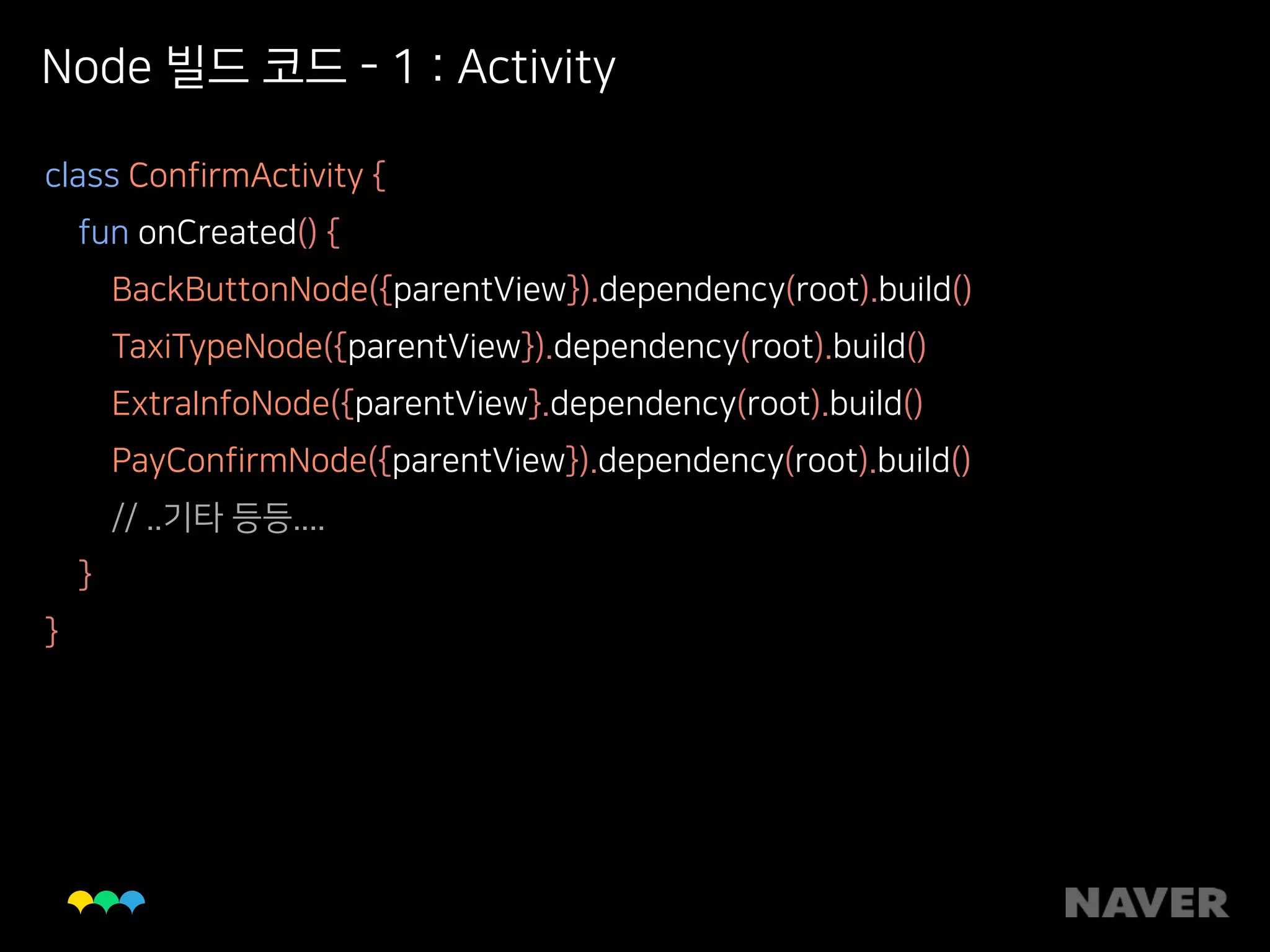 Node 빌드 코드 - 1 : Activity
class ConfirmActivity { 
fun onCreated() { 
BackButtonNode({parentView}).dependency(root).build() 
TaxiTypeNode({parentView}).dependency(root).build() 
ExtraInfoNode({parentView}.dependency(root).build() 
PayConfirmNode({parentView}).dependency(root).build() 
// ..기타 등등.... 
} 
}
 