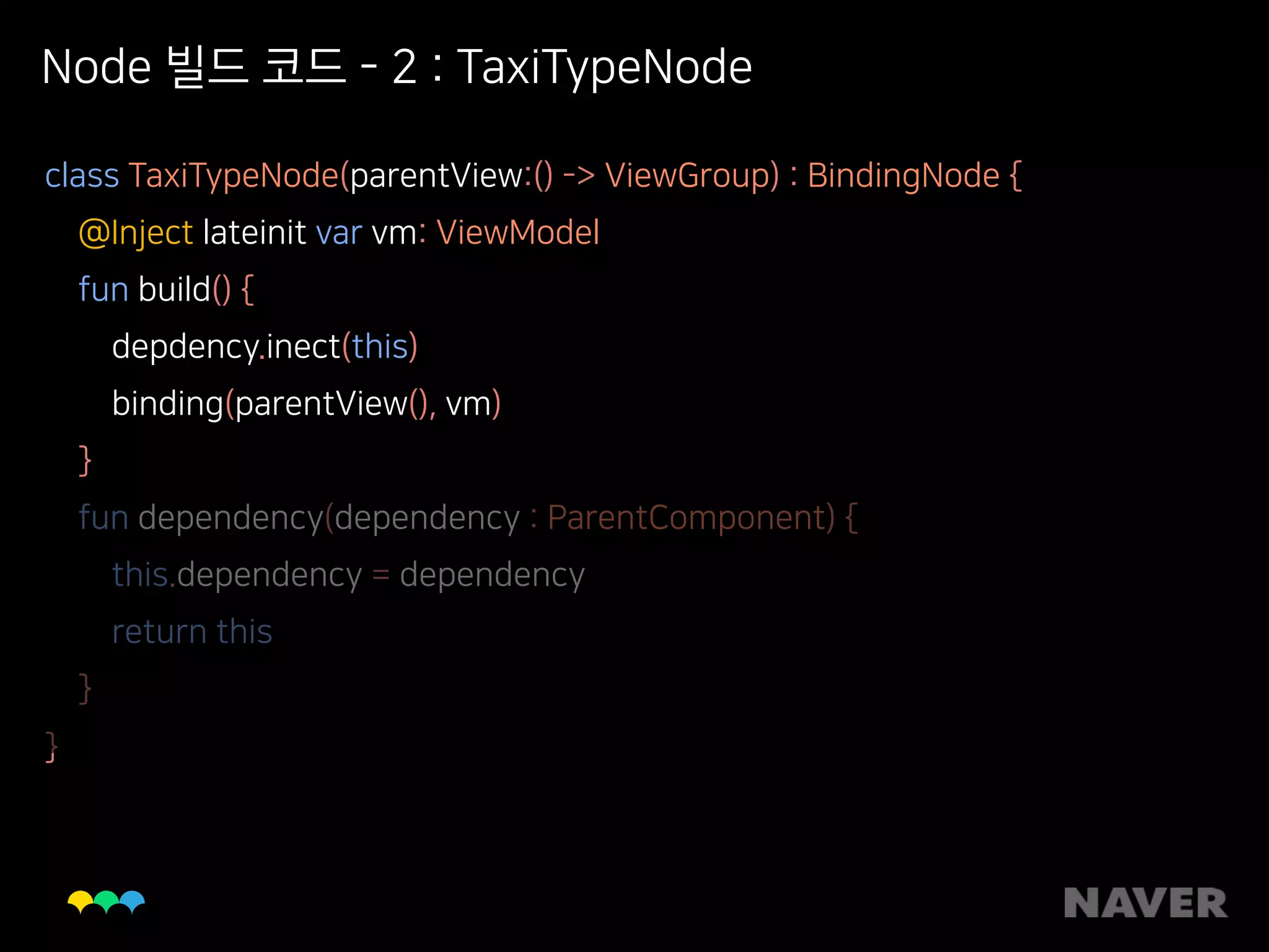 Node 빌드 코드 - 2 : TaxiTypeNode
class TaxiTypeNode(parentView:() -> ViewGroup) : BindingNode { 
@Inject lateinit var vm: ViewModel 
fun build() { 
depdency.inect(this) 
binding(parentView(), vm) 
} 
fun dependency(dependency : ParentComponent) { 
this.dependency = dependency 
return this 
} 
}
 