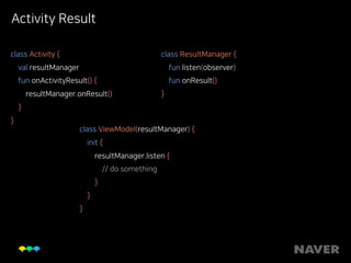 Activity Result
class Activity { 
val resultManager 
fun onActivityResult() { 
resultManager.onResult() 
} 
}
class ResultManager { 
fun listen(observer) 
fun onResult() 
}
class ViewModel(resultManager) { 
init { 
resultManager.listen { 
// do something 
} 
} 
}
 