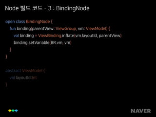 Node 빌드 코드 - 3 : BindingNode
open class BindingNode { 
fun binding(parentView: ViewGroup, vm: ViewModel) { 
val binding = ViewBinding.inflate(vm.layoutId, parentView) 
binding.setVariable(BR.vm, vm) 
} 
} 
 
abstract ViewModel { 
val layoutId:Int 
}
 