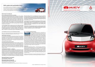 www.new-imiev.com
10 eng-in 000000 Month. Year Printed in Country
Some equipment may vary according to country.
Please consult your local Mitsubishi Motors dealer/distributor for details. All rights reserved.
Mitsubishi Motors europe BV
www.mitsubishi-motors-europe.com
Mitsubishi Motors Corporation
www.mitsubishi-motors.com
It is our duty to protect the environment.
Mitsubishi Motors designs and produces high quality
vehicles and components aiming to provide our customers
with durable motor vehicles, and excellent services to
maintain your vehicle in an optimum running condition.
We have the highest respect for the environment and use
materials which may be recycled and re-used after your
Mitsubishi Motors vehicle has come to the end of its
economical life. After a long working life we will take
your vehicle back and recycle it in an environmentally
friendly manner in accordance with the EU Directive
on End-of-Life Vehicles and any applicable national
statutory provisions.
All Mitsubishi Motors vehicles (up to 3.5t GVW) sold after
1st July 2002, will be taken back free of charge from the
last owner, at one of the designated take back points,
provided the vehicle contains all major components and
is free of waste. From 1st January 2007, this applies to
all Mitsubishi Motors vehicles irrespective of the sold
date. A network of collection points is available to receive
Mitsubishi Motors End-of-Life Vehicles, to ensure your vehicle
will be recycled in an environmentally friendly manner. At
the same time, the possibilities for the recycling of vehicles
and vehicle components are continually being evaluated and
improved, aiming to the achievement of even higher recycling
percentages in the future.
The European End-of-Life Vehicles Directive and the free take
back of End-of-Life Vehicles are applicable in all European
Union member states. The transposition of the End-of-Life
Vehicles Directive into national law in each member state
might not have been completed at the time of putting this
publication to print.
Please refer to www.mitsubishi-motors-europe.com and select
the web site of the Mitsubishi Motors service network in your
country of residence, or call the National Mitsubishi Motors
Customer Assistance Centre for further details.
reCYCLInG oF oLd VehICLeS
outStAndInG AFter SALeS For CAreFree MotorInG
More than 2,500 Mitsubishi Motors Authorised Service Points in
Europe are committed to helping you wherever you are.
ProFeSSIonAL SerVICInG
Even new cars require regular maintenance and servicing. Not just
to guarantee your mobility, but also for the safety of you and your
passengers. Trained professionals using specialist diagnostic
equipment and original parts at your Mitsubishi Authorised
Service Point are ready to oblige. You’ll be advised about the cost
beforehand, so there will be no unpleasant surprises when you
return to pick up your vehicle.
MItSuBIShI MotorS GenuIne PArtS
Even the smallest technical faults can lead to accidents. Therefore,
all Mitsubishi Motors Genuine Parts have been developed and
tested to stringent quality standards. It is recommended to use
Mitsubishi Motors Genuine Parts in order to maintain the safety and
integrity of your vehicle and that of your passengers. Mitsubishi
Motors Genuine Parts are available at all Mitsubishi Authorised
Service Points. We are proud to regularly score top in After Sales
quality surveys.
CoMPrehenSIVe WArrAntY — oBVIouSLY
All new Mitsubishi vehicles come standard with a comprehensive 3-year
warranty or up to a maximum of 100,000 km (61,000 miles), whichever
comes ﬁrst, and the anti-corrosion perforation warranty covers rusting
through for the ﬁrst 8 or 12 years, depending on the model you purchase.
Moreover, in case that you purchase an Electric Vehicle, a comprehensive
5-year warranty or up to a maximum of 100,000 km (61,000 miles),
whichever comes first, are granted for the traction battery and other
EV components. The reliability statistics for Mitsubishi vehicles are
impeccable, but in the unlikely event that you do need help, we offer MAP.
MAP — Free BreAKdoWn ASSIStAnCe
In order to demonstrate our commitment to
your mobility and the faith we have in the
reliability of our vehicles, you will receive a
free MAP card valid for three years with your
new Mitsubishi. MAP stands for Mitsubishi
Motors Assistance Package, and with the MAP
card in your pocket, your mobility is guaranteed in more than 30
countries throughout Europe. Should you ever need assistance in
the event of breakdown, accident, theft or vandalism – wherever
you are, 24 hours a day, 7 days a week – just call the number on
your card and the problem will be ﬁxed on the spot. If it’s more
serious, your car will be taken to the nearest Mitsubishi dealer and
you’ll be offered services such as a hotel, continuation of journey,
a replacement car and vehicle repatriation. And if you continue
to have your vehicle serviced at a Mitsubishi Authorised Service
Point after the ﬁrst three years, your mobility will be guaranteed
for an additional year or up to the next service interval (whichever
comes ﬁrst) until your vehicle is 10 years old.
drIVeStYLe
Accessories by Mitsubishi Motors – everything’s got “Drivestyle”.
They are the perfect products for your car’s individuality. It’s the
style that goes with the sensation. Drivestyle is the individual
enhancement of your Mitsubishi. It covers all your car care needs:
from Wax Shampoo and Polish to Wheel Rim Gel, from Cockpit Lotion to
Leather Treatment and from Insect Remover to Screen Wash – all have
been produced using new ingredients designed speciﬁcally for your
new Mitsubishi. They’ll ensure it looks, feels and smells brand new
for years to come.
Please ask your Mitsubishi Authorised Sales/Service Point for the
Drivestyle Car Care brochure containing more detailed information.
As our corporate tagline, Drive@earth is steering us in innovative
new directions as we drive into the next 100 years. Our goal is
to pursue harmony between driving pleasure and environmental
concerns. Creating a green and sustainable future is a responsibility
we all share, and at Mitsubishi, we are proud to lead the way.
hello, green and sustainable future
 