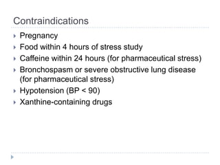 Contraindications
 Pregnancy
 Food within 4 hours of stress study
 Caffeine within 24 hours (for pharmaceutical stress)
 Bronchospasm or severe obstructive lung disease
(for pharmaceutical stress)
 Hypotension (BP < 90)
 Xanthine-containing drugs
 