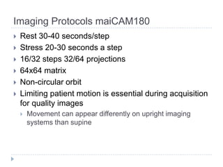 Imaging Protocols maiCAM180
 Rest 30-40 seconds/step
 Stress 20-30 seconds a step
 16/32 steps 32/64 projections
 64x64 matrix
 Non-circular orbit
 Limiting patient motion is essential during acquisition
for quality images
 Movement can appear differently on upright imaging
systems than supine
 