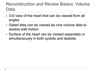 Reconstruction and Review Basics: Volume
Data
 3-D view of the heart that can be viewed from all
angles
 Gated data can be viewed as cine volume data to
assess wall motion
 Surface of the heart can be viewed separately or
simultaneously in both systole and diastole
 