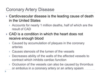 Coronary Artery Disease
 Cardiovascular disease is the leading cause of death
in the United States
 Accounts for nearly 1 million deaths, half of which are the
result of CAD
 CAD is a condition in which the heart does not
receive enough blood
 Caused by accumulation of plaques in the coronary
arteries
 Causes stenosis of the lumen of the vessels
 Decreases ability of the walls of the affected vessels to
contract which inhibits cardiac function
 Occlusion of the vessels can also be caused by thrombus
or embolus in a coronary artery or an artery spasm
 
