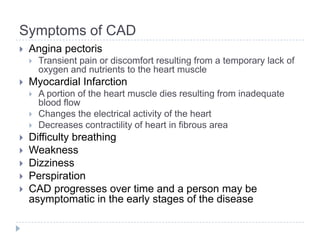 Symptoms of CAD
 Angina pectoris
 Transient pain or discomfort resulting from a temporary lack of
oxygen and nutrients to the heart muscle
 Myocardial Infarction
 A portion of the heart muscle dies resulting from inadequate
blood flow
 Changes the electrical activity of the heart
 Decreases contractility of heart in fibrous area
 Difficulty breathing
 Weakness
 Dizziness
 Perspiration
 CAD progresses over time and a person may be
asymptomatic in the early stages of the disease
 