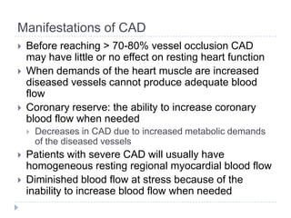 Manifestations of CAD
 Before reaching > 70-80% vessel occlusion CAD
may have little or no effect on resting heart function
 When demands of the heart muscle are increased
diseased vessels cannot produce adequate blood
flow
 Coronary reserve: the ability to increase coronary
blood flow when needed
 Decreases in CAD due to increased metabolic demands
of the diseased vessels
 Patients with severe CAD will usually have
homogeneous resting regional myocardial blood flow
 Diminished blood flow at stress because of the
inability to increase blood flow when needed
 