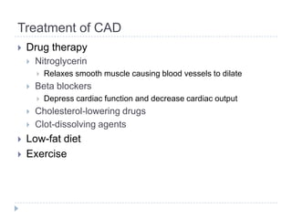 Treatment of CAD
 Drug therapy
 Nitroglycerin
 Relaxes smooth muscle causing blood vessels to dilate
 Beta blockers
 Depress cardiac function and decrease cardiac output
 Cholesterol-lowering drugs
 Clot-dissolving agents
 Low-fat diet
 Exercise
 