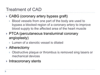 Treatment of CAD
 CABG (coronary artery bypass graft)
 Blood vessels from one part of the body are used to
bypass a blocked region of a coronary artery to improve
blood supply to the affected area of the heart muscle
 PTCA (percutaneous transluminal coronary
angioplasty)
 Lumen of a stenotic vessel is dilated
 Atherectomy
 Obstructive plaque or thrombus is removed sing lasers or
mechanical devices
 Intracoronary stents
 